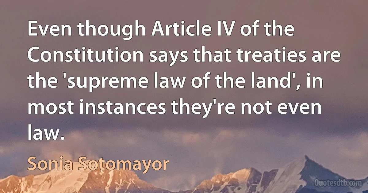 Even though Article IV of the Constitution says that treaties are the 'supreme law of the land', in most instances they're not even law. (Sonia Sotomayor)