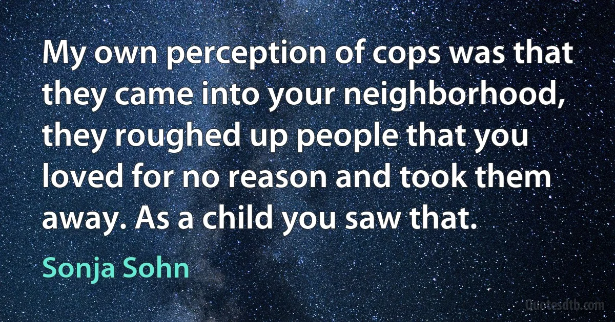 My own perception of cops was that they came into your neighborhood, they roughed up people that you loved for no reason and took them away. As a child you saw that. (Sonja Sohn)