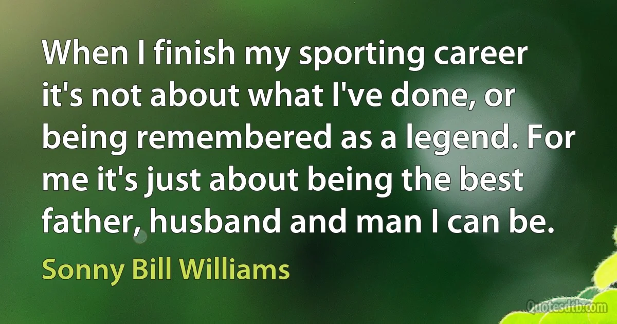 When I finish my sporting career it's not about what I've done, or being remembered as a legend. For me it's just about being the best father, husband and man I can be. (Sonny Bill Williams)