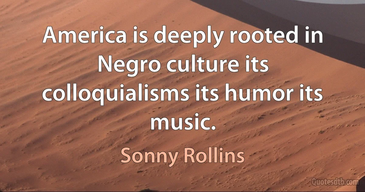 America is deeply rooted in Negro culture its colloquialisms its humor its music. (Sonny Rollins)