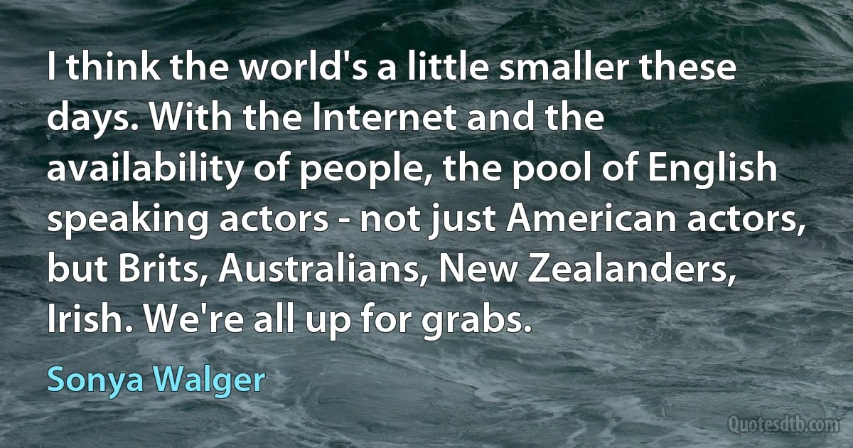 I think the world's a little smaller these days. With the Internet and the availability of people, the pool of English speaking actors - not just American actors, but Brits, Australians, New Zealanders, Irish. We're all up for grabs. (Sonya Walger)