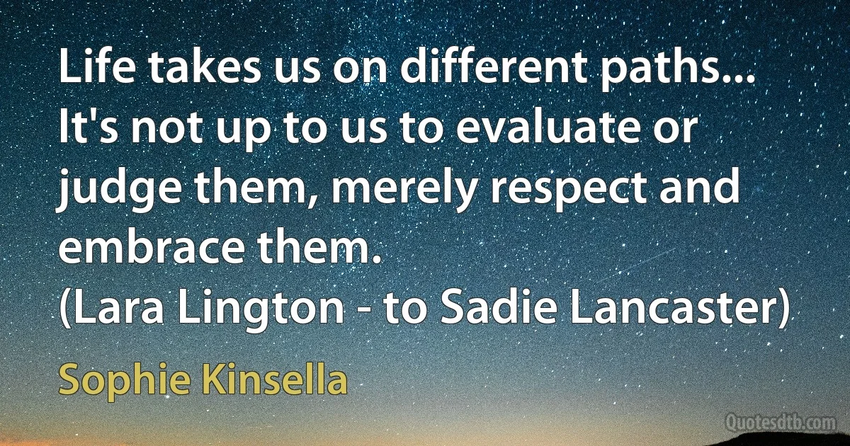 Life takes us on different paths... It's not up to us to evaluate or judge them, merely respect and embrace them.
(Lara Lington - to Sadie Lancaster) (Sophie Kinsella)