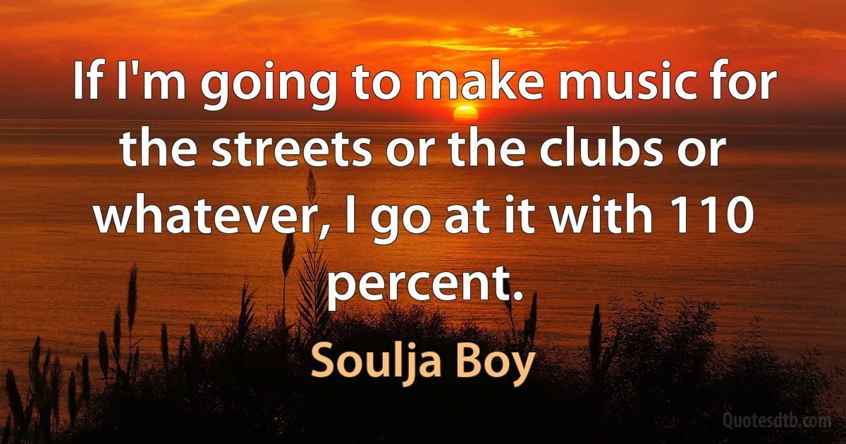 If I'm going to make music for the streets or the clubs or whatever, I go at it with 110 percent. (Soulja Boy)