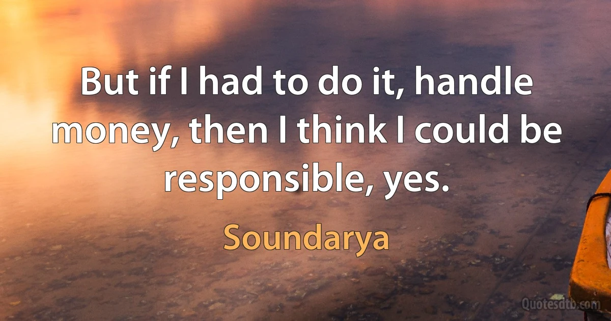 But if I had to do it, handle money, then I think I could be responsible, yes. (Soundarya)