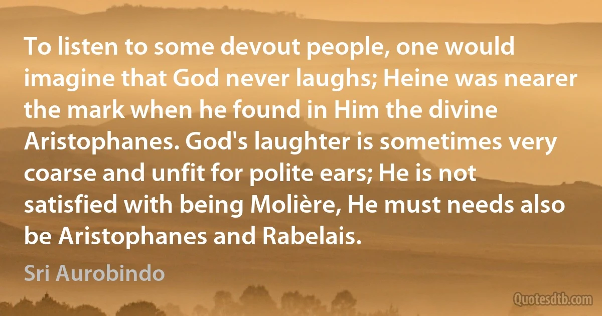 To listen to some devout people, one would imagine that God never laughs; Heine was nearer the mark when he found in Him the divine Aristophanes. God's laughter is sometimes very coarse and unfit for polite ears; He is not satisfied with being Molière, He must needs also be Aristophanes and Rabelais. (Sri Aurobindo)