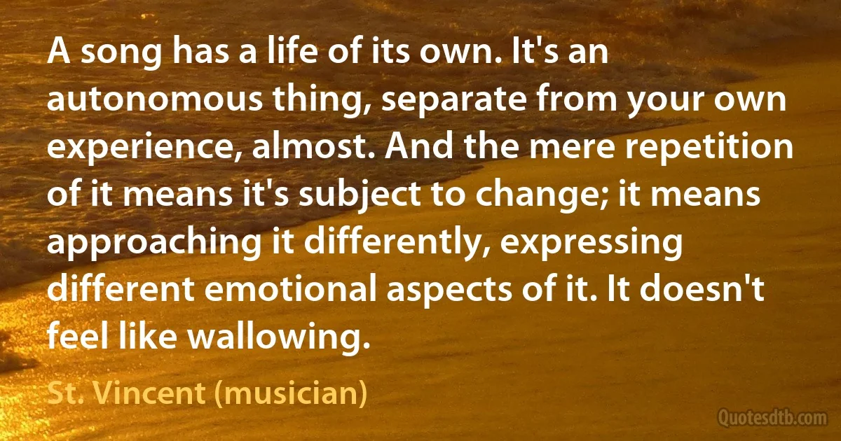 A song has a life of its own. It's an autonomous thing, separate from your own experience, almost. And the mere repetition of it means it's subject to change; it means approaching it differently, expressing different emotional aspects of it. It doesn't feel like wallowing. (St. Vincent (musician))