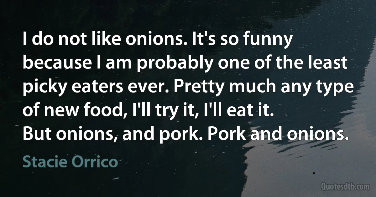 I do not like onions. It's so funny because I am probably one of the least picky eaters ever. Pretty much any type of new food, I'll try it, I'll eat it. But onions, and pork. Pork and onions. (Stacie Orrico)