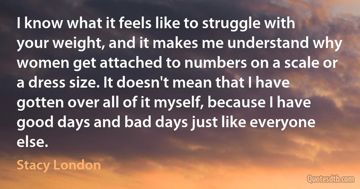 I know what it feels like to struggle with your weight, and it makes me understand why women get attached to numbers on a scale or a dress size. It doesn't mean that I have gotten over all of it myself, because I have good days and bad days just like everyone else. (Stacy London)