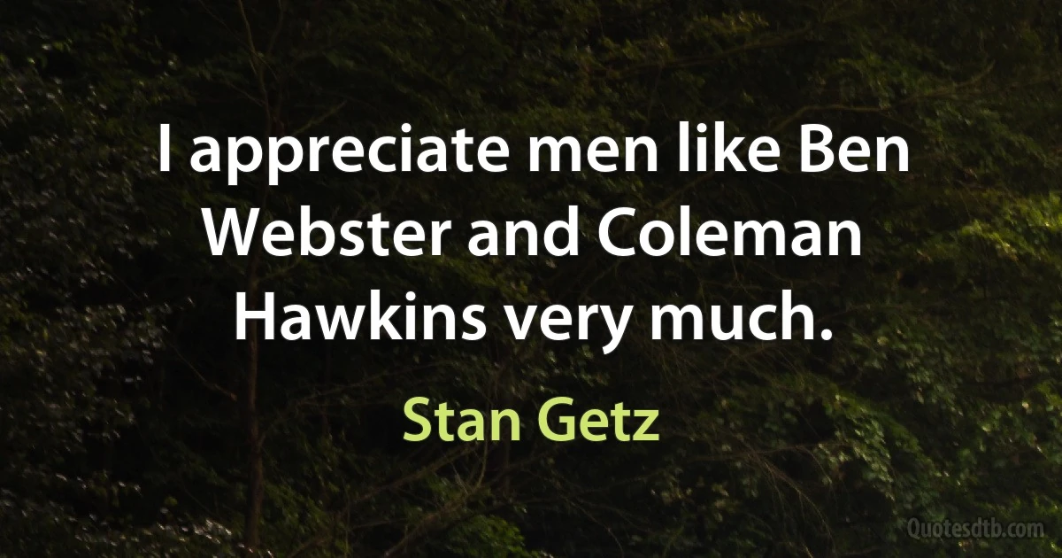 I appreciate men like Ben Webster and Coleman Hawkins very much. (Stan Getz)