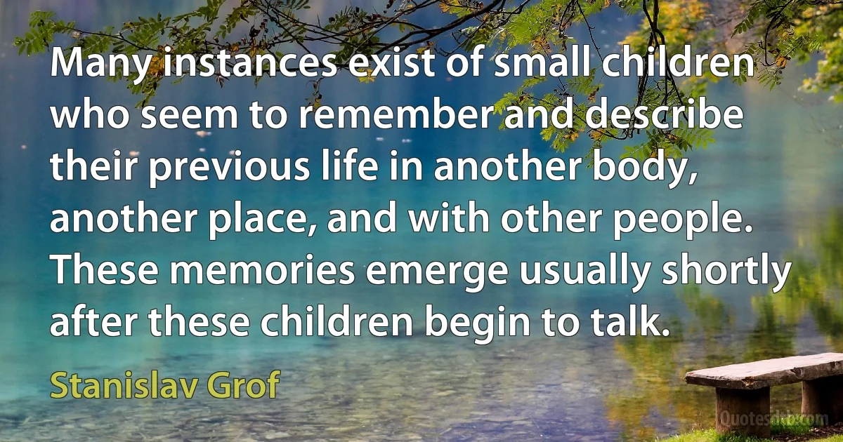 Many instances exist of small children who seem to remember and describe their previous life in another body, another place, and with other people. These memories emerge usually shortly after these children begin to talk. (Stanislav Grof)