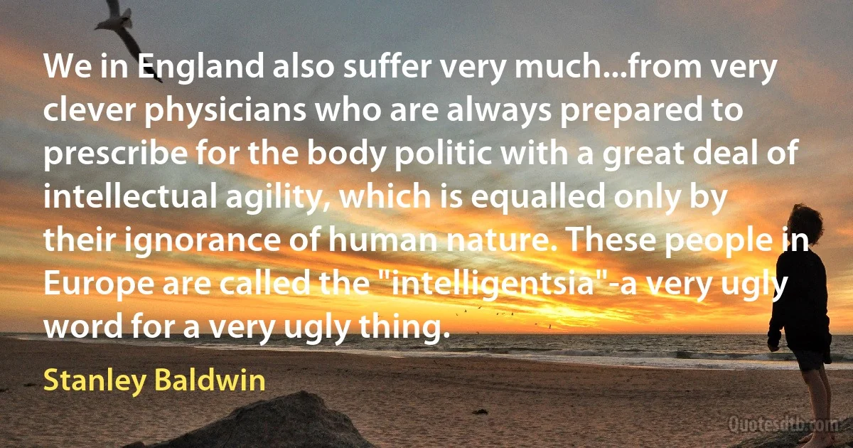 We in England also suffer very much...from very clever physicians who are always prepared to prescribe for the body politic with a great deal of intellectual agility, which is equalled only by their ignorance of human nature. These people in Europe are called the "intelligentsia"-a very ugly word for a very ugly thing. (Stanley Baldwin)