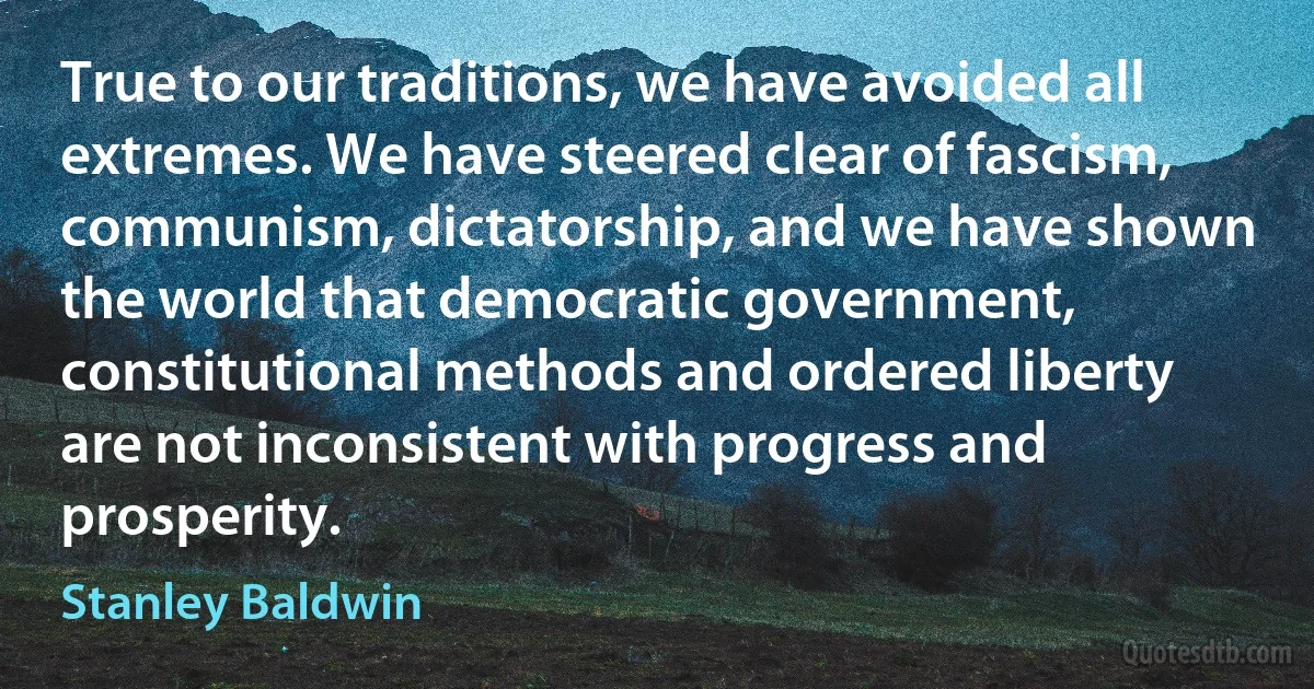 True to our traditions, we have avoided all extremes. We have steered clear of fascism, communism, dictatorship, and we have shown the world that democratic government, constitutional methods and ordered liberty are not inconsistent with progress and prosperity. (Stanley Baldwin)