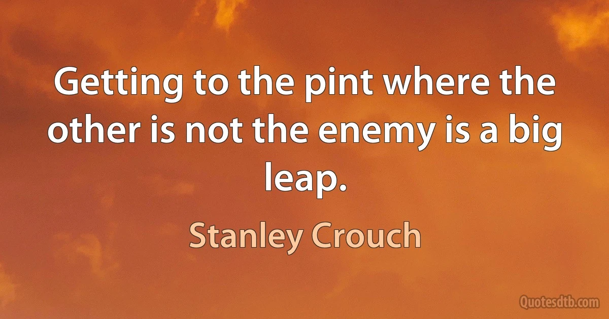 Getting to the pint where the other is not the enemy is a big leap. (Stanley Crouch)