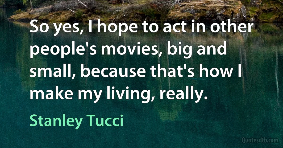 So yes, I hope to act in other people's movies, big and small, because that's how I make my living, really. (Stanley Tucci)