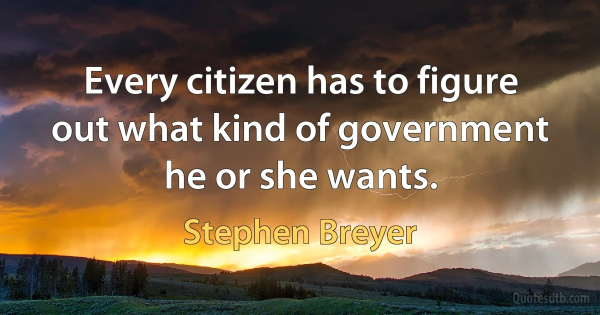 Every citizen has to figure out what kind of government he or she wants. (Stephen Breyer)