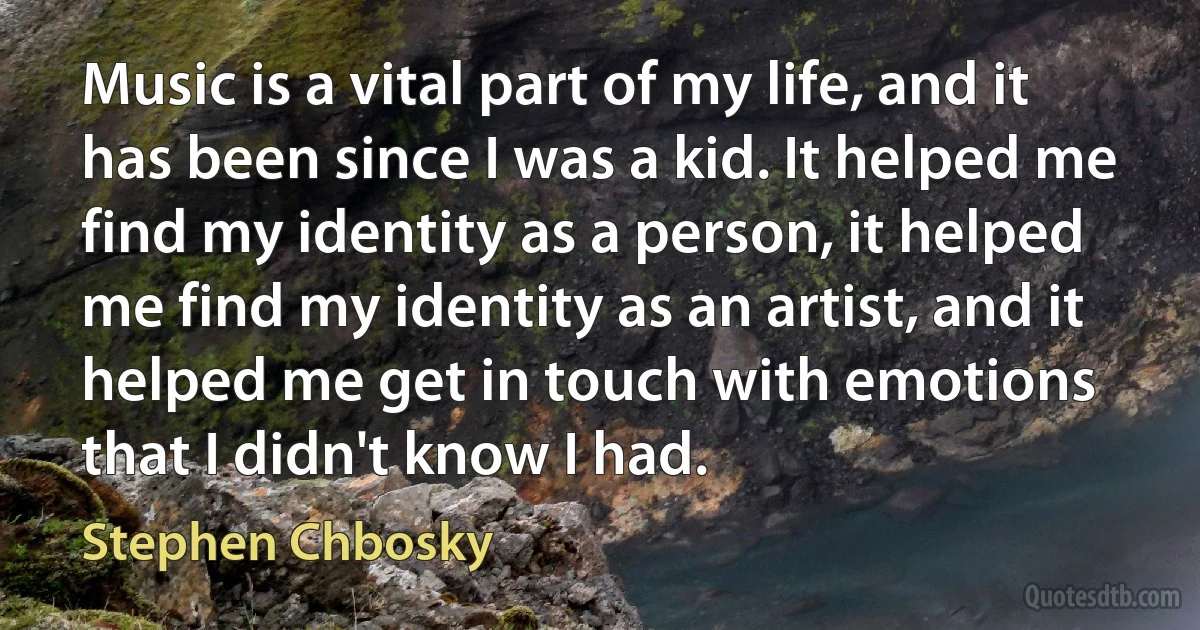 Music is a vital part of my life, and it has been since I was a kid. It helped me find my identity as a person, it helped me find my identity as an artist, and it helped me get in touch with emotions that I didn't know I had. (Stephen Chbosky)