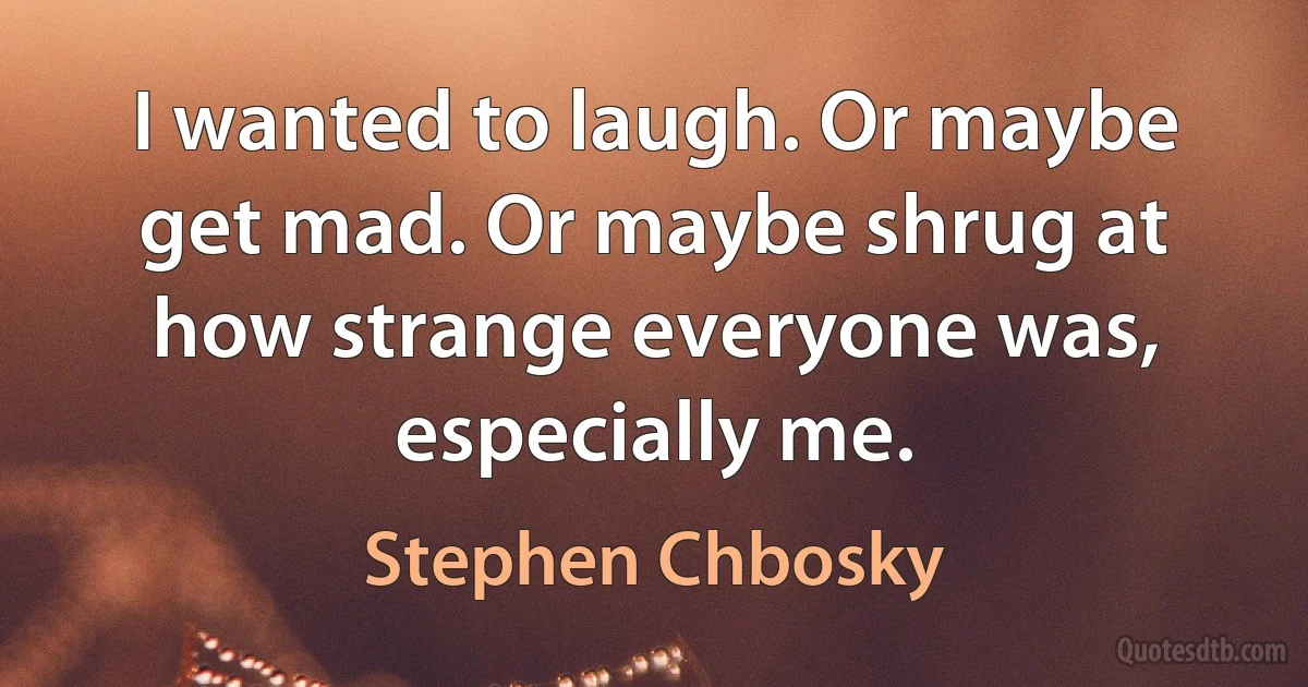 I wanted to laugh. Or maybe get mad. Or maybe shrug at how strange everyone was, especially me. (Stephen Chbosky)