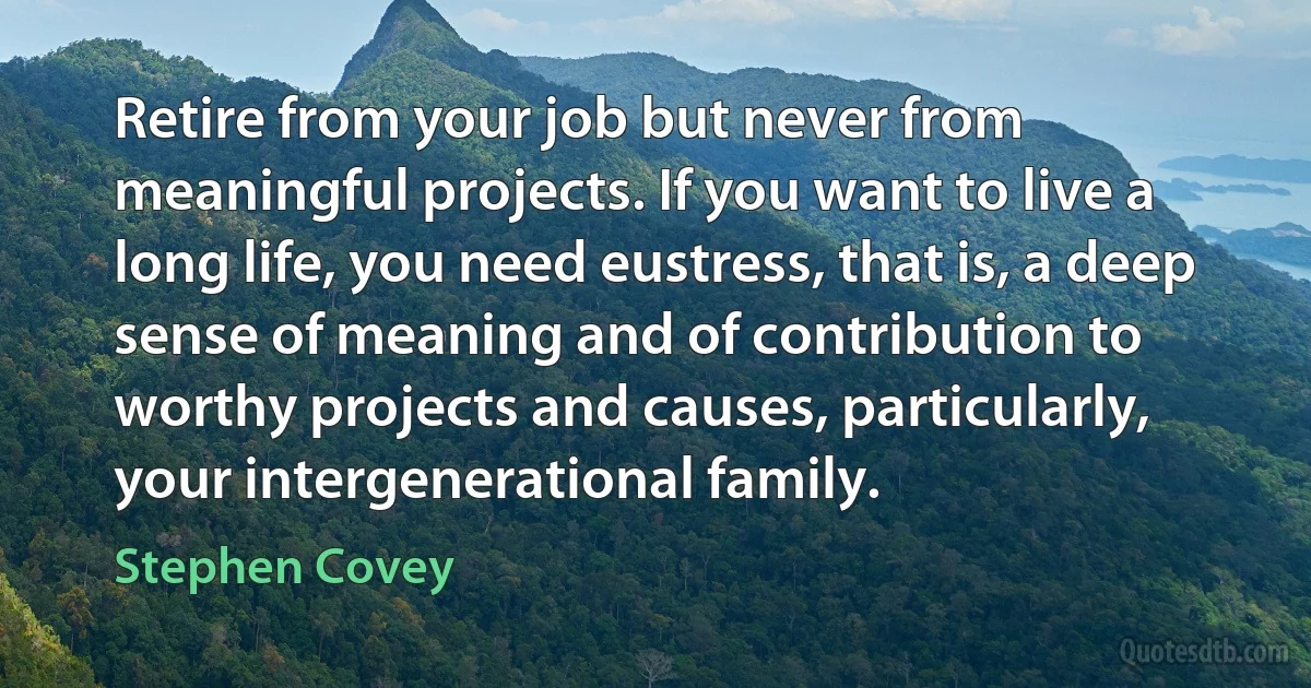 Retire from your job but never from meaningful projects. If you want to live a long life, you need eustress, that is, a deep sense of meaning and of contribution to worthy projects and causes, particularly, your intergenerational family. (Stephen Covey)