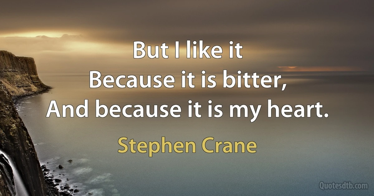 But I like it
Because it is bitter,
And because it is my heart. (Stephen Crane)