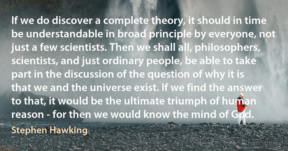 If we do discover a complete theory, it should in time be understandable in broad principle by everyone, not just a few scientists. Then we shall all, philosophers, scientists, and just ordinary people, be able to take part in the discussion of the question of why it is that we and the universe exist. If we find the answer to that, it would be the ultimate triumph of human reason - for then we would know the mind of God. (Stephen Hawking)