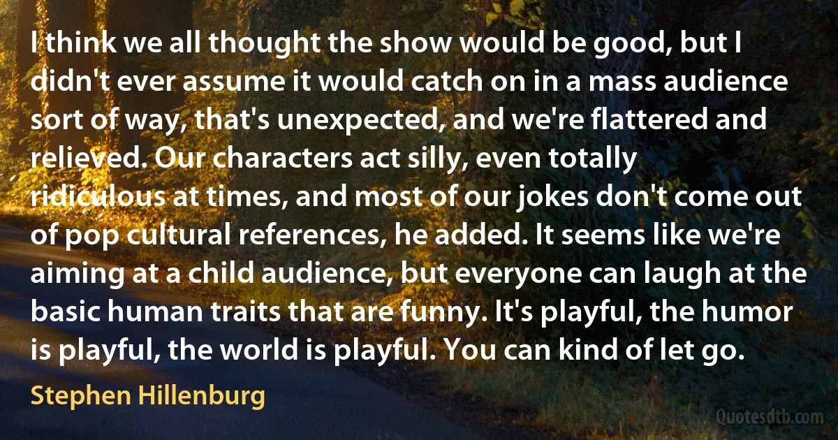 I think we all thought the show would be good, but I didn't ever assume it would catch on in a mass audience sort of way, that's unexpected, and we're flattered and relieved. Our characters act silly, even totally ridiculous at times, and most of our jokes don't come out of pop cultural references, he added. It seems like we're aiming at a child audience, but everyone can laugh at the basic human traits that are funny. It's playful, the humor is playful, the world is playful. You can kind of let go. (Stephen Hillenburg)