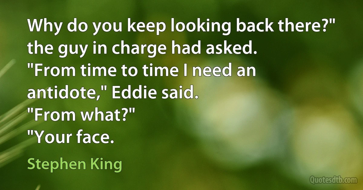 Why do you keep looking back there?" the guy in charge had asked.
"From time to time I need an antidote," Eddie said.
"From what?"
"Your face. (Stephen King)