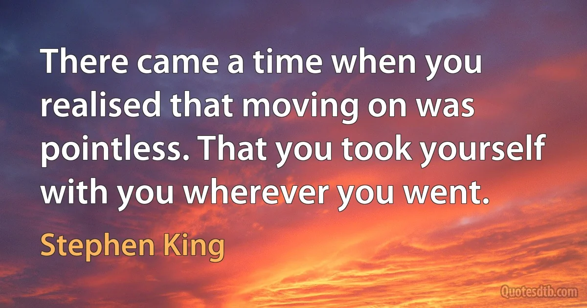 There came a time when you realised that moving on was pointless. That you took yourself with you wherever you went. (Stephen King)