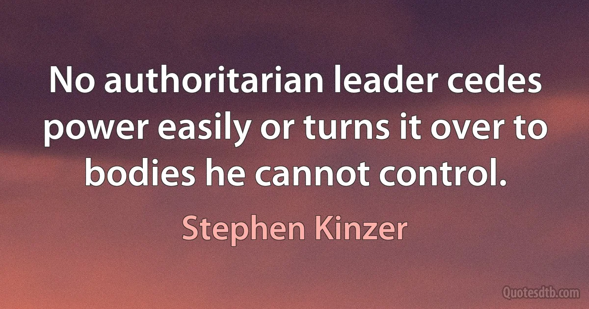 No authoritarian leader cedes power easily or turns it over to bodies he cannot control. (Stephen Kinzer)