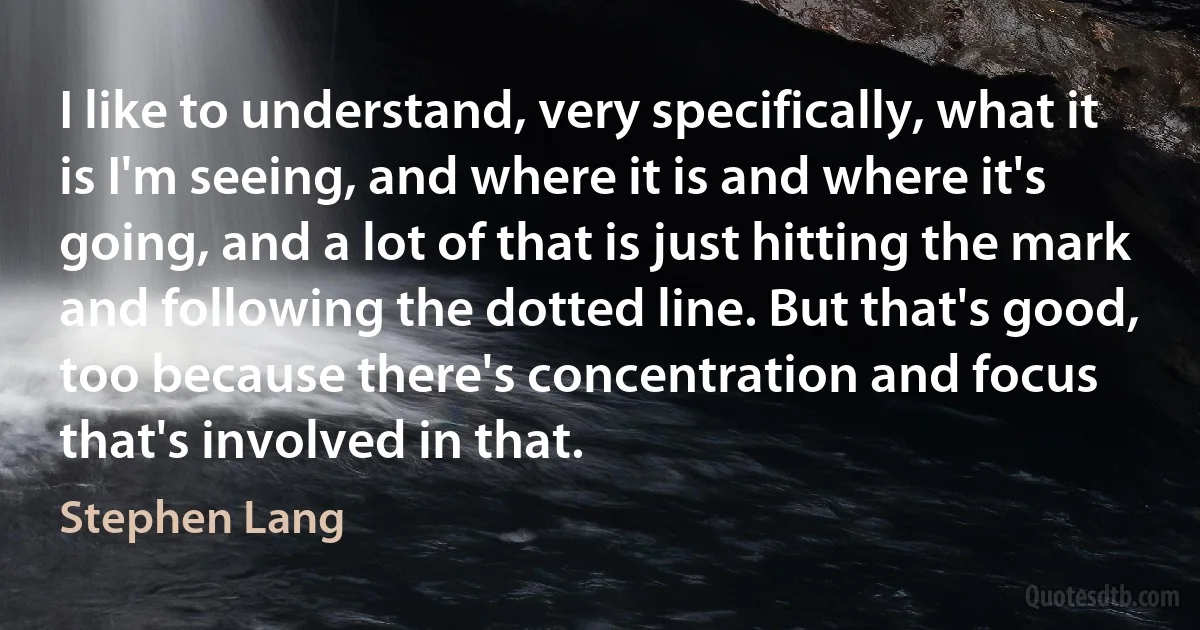 I like to understand, very specifically, what it is I'm seeing, and where it is and where it's going, and a lot of that is just hitting the mark and following the dotted line. But that's good, too because there's concentration and focus that's involved in that. (Stephen Lang)