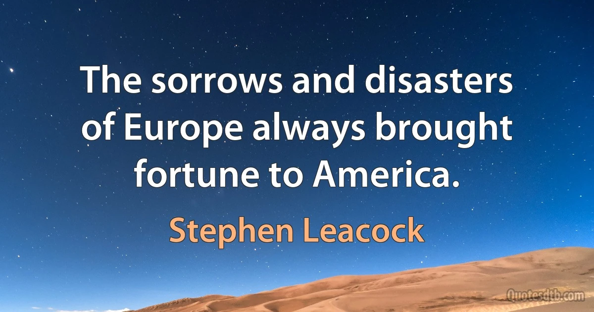 The sorrows and disasters of Europe always brought fortune to America. (Stephen Leacock)