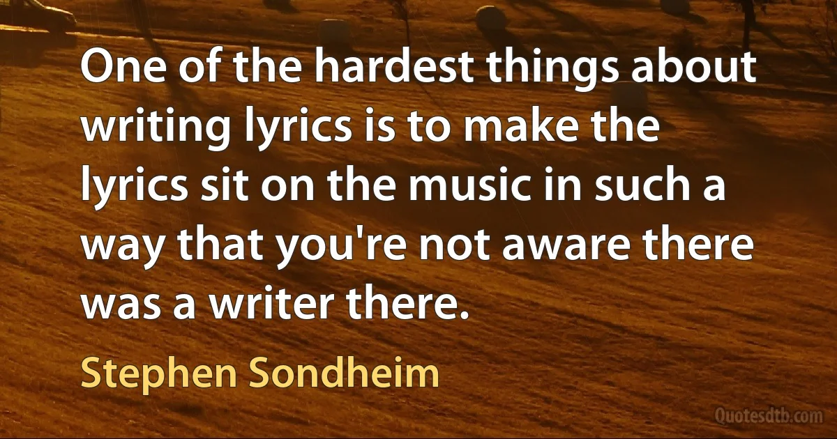 One of the hardest things about writing lyrics is to make the lyrics sit on the music in such a way that you're not aware there was a writer there. (Stephen Sondheim)