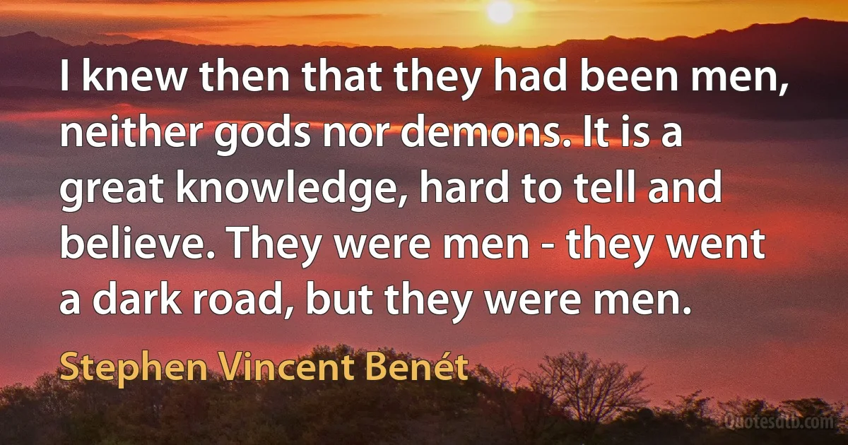 I knew then that they had been men, neither gods nor demons. It is a great knowledge, hard to tell and believe. They were men - they went a dark road, but they were men. (Stephen Vincent Benét)