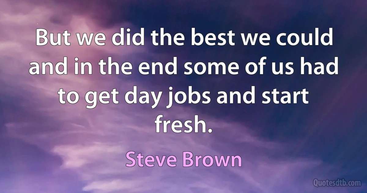 But we did the best we could and in the end some of us had to get day jobs and start fresh. (Steve Brown)