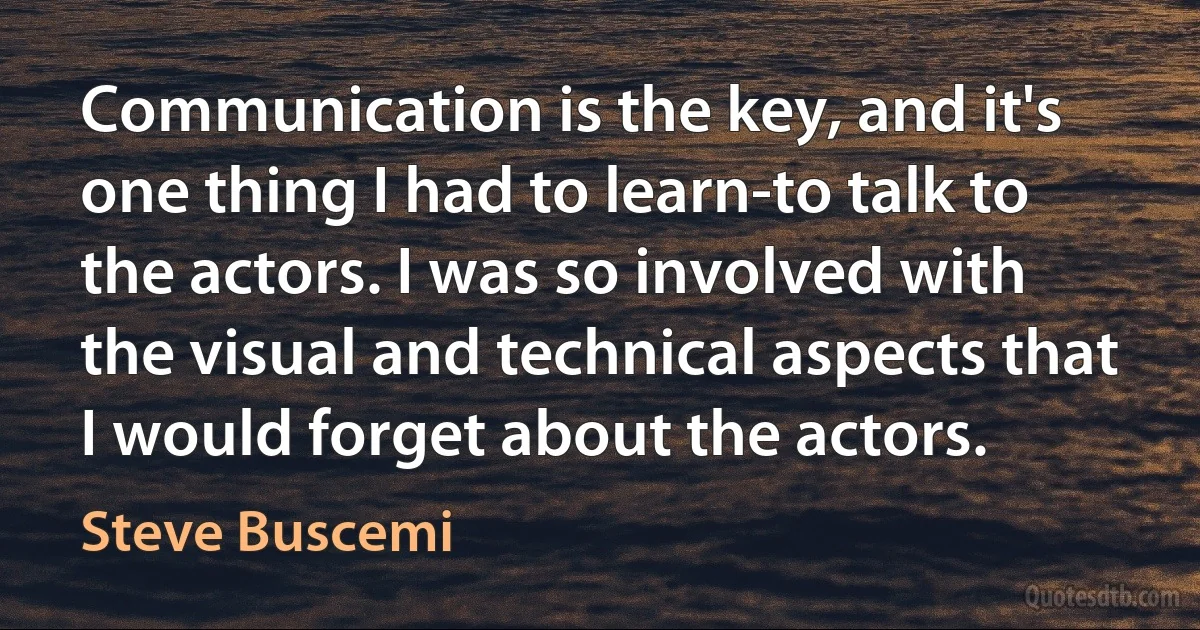 Communication is the key, and it's one thing I had to learn-to talk to the actors. I was so involved with the visual and technical aspects that I would forget about the actors. (Steve Buscemi)