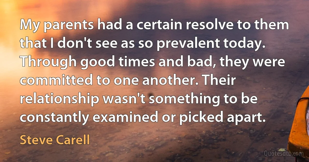 My parents had a certain resolve to them that I don't see as so prevalent today. Through good times and bad, they were committed to one another. Their relationship wasn't something to be constantly examined or picked apart. (Steve Carell)