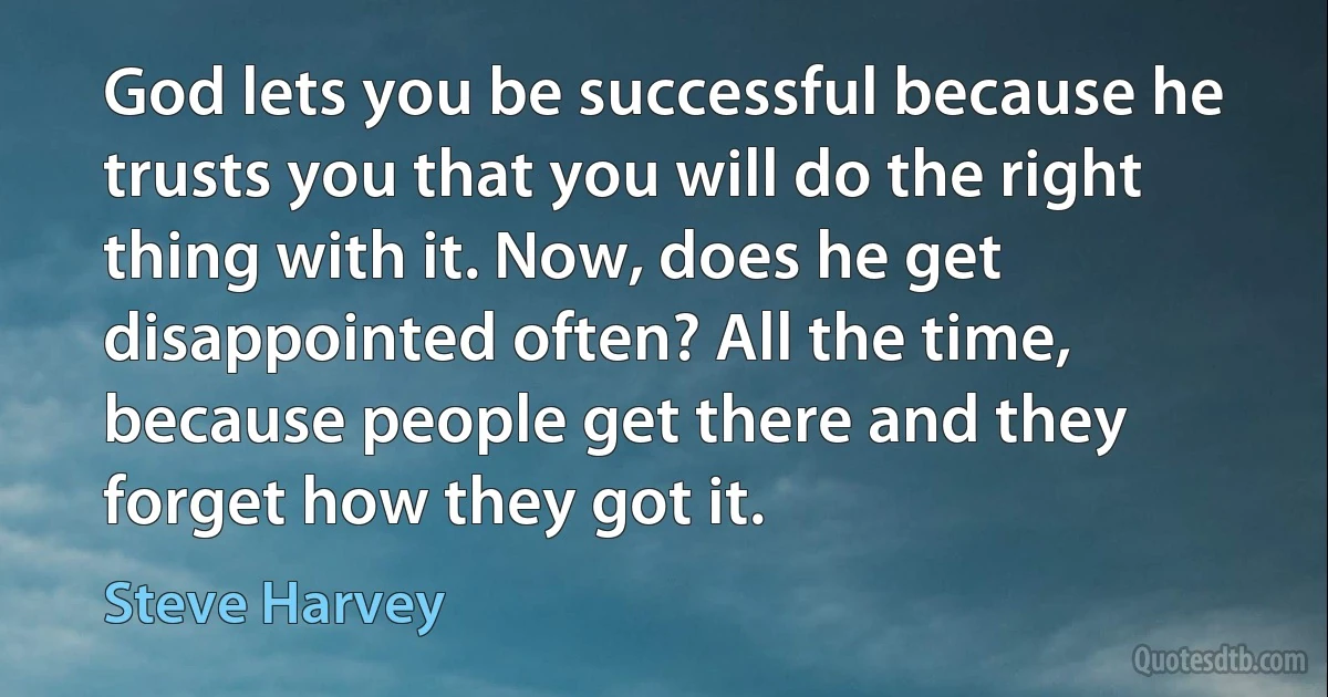 God lets you be successful because he trusts you that you will do the right thing with it. Now, does he get disappointed often? All the time, because people get there and they forget how they got it. (Steve Harvey)