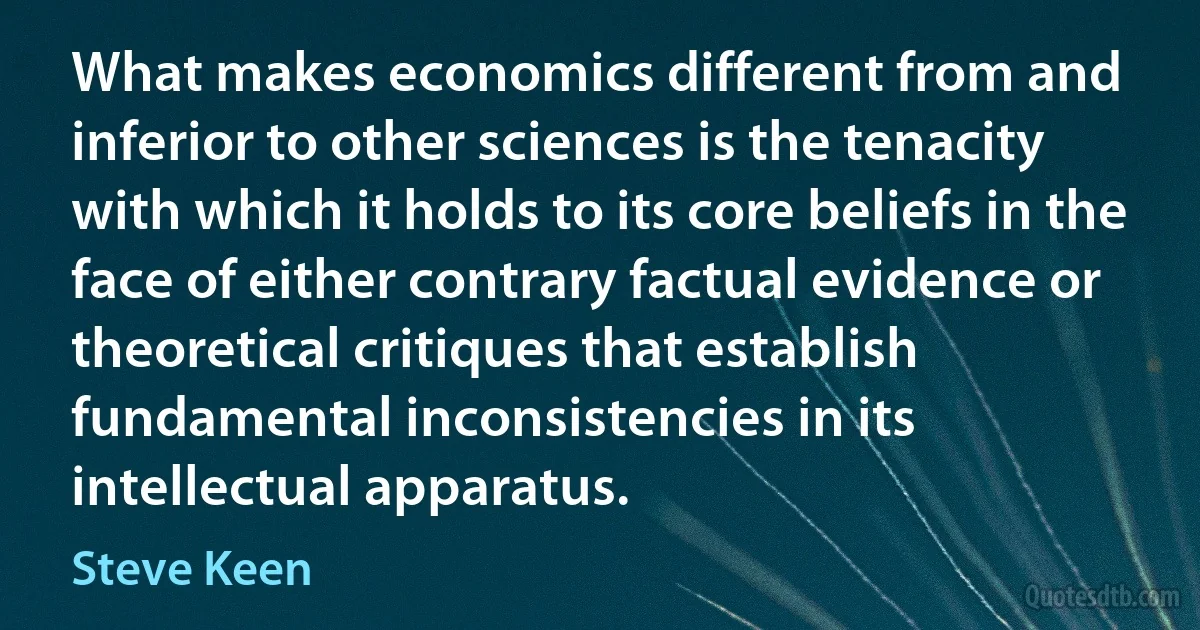 What makes economics different from and inferior to other sciences is the tenacity with which it holds to its core beliefs in the face of either contrary factual evidence or theoretical critiques that establish fundamental inconsistencies in its intellectual apparatus. (Steve Keen)