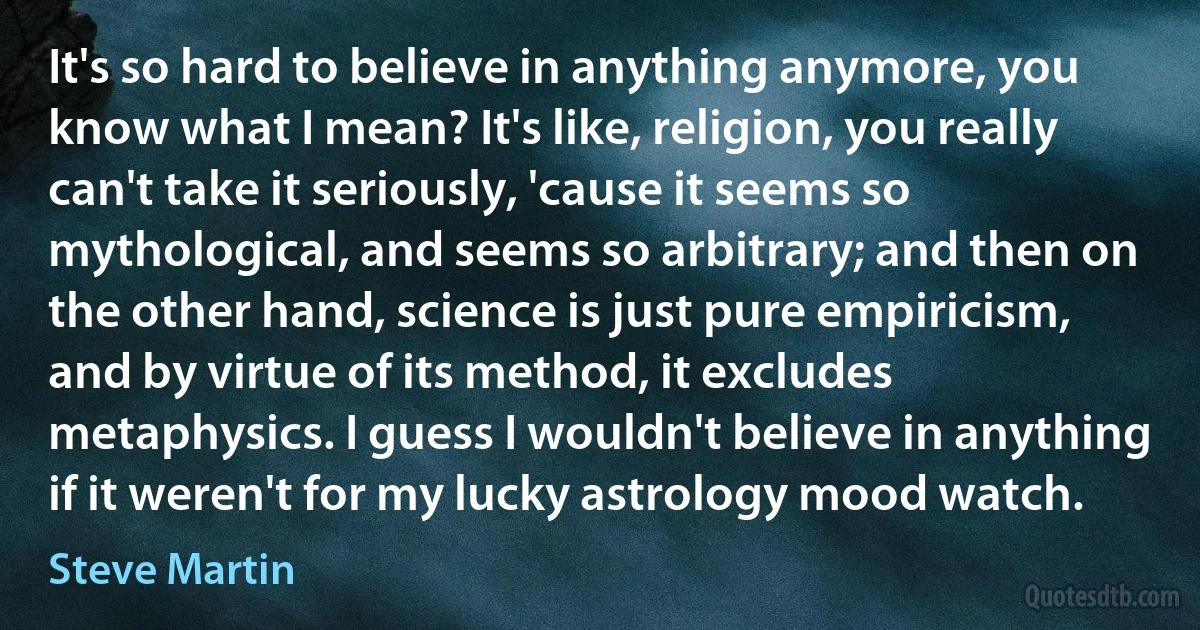 It's so hard to believe in anything anymore, you know what I mean? It's like, religion, you really can't take it seriously, 'cause it seems so mythological, and seems so arbitrary; and then on the other hand, science is just pure empiricism, and by virtue of its method, it excludes metaphysics. I guess I wouldn't believe in anything if it weren't for my lucky astrology mood watch. (Steve Martin)