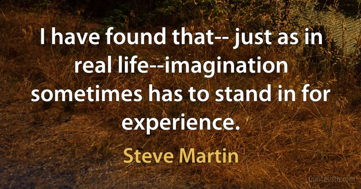 I have found that-- just as in real life--imagination sometimes has to stand in for experience. (Steve Martin)