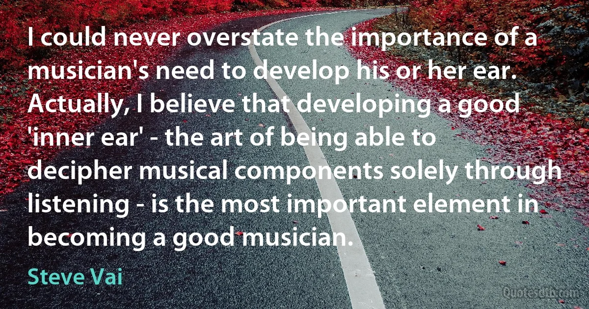 I could never overstate the importance of a musician's need to develop his or her ear. Actually, I believe that developing a good 'inner ear' - the art of being able to decipher musical components solely through listening - is the most important element in becoming a good musician. (Steve Vai)