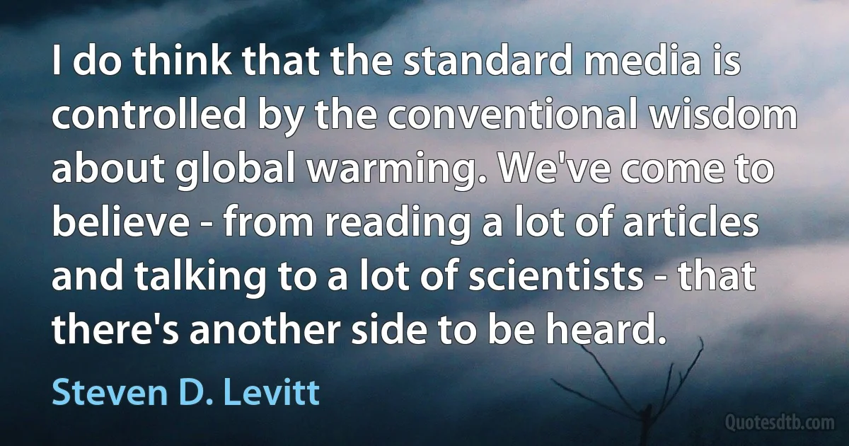 I do think that the standard media is controlled by the conventional wisdom about global warming. We've come to believe - from reading a lot of articles and talking to a lot of scientists - that there's another side to be heard. (Steven D. Levitt)