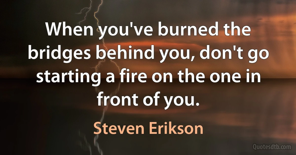 When you've burned the bridges behind you, don't go starting a fire on the one in front of you. (Steven Erikson)