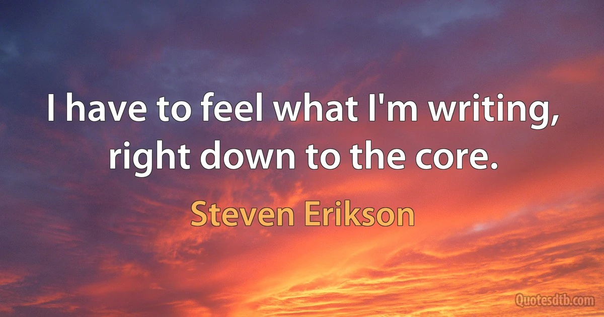 I have to feel what I'm writing, right down to the core. (Steven Erikson)