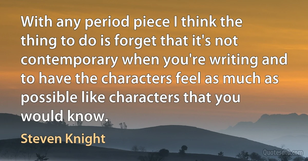 With any period piece I think the thing to do is forget that it's not contemporary when you're writing and to have the characters feel as much as possible like characters that you would know. (Steven Knight)