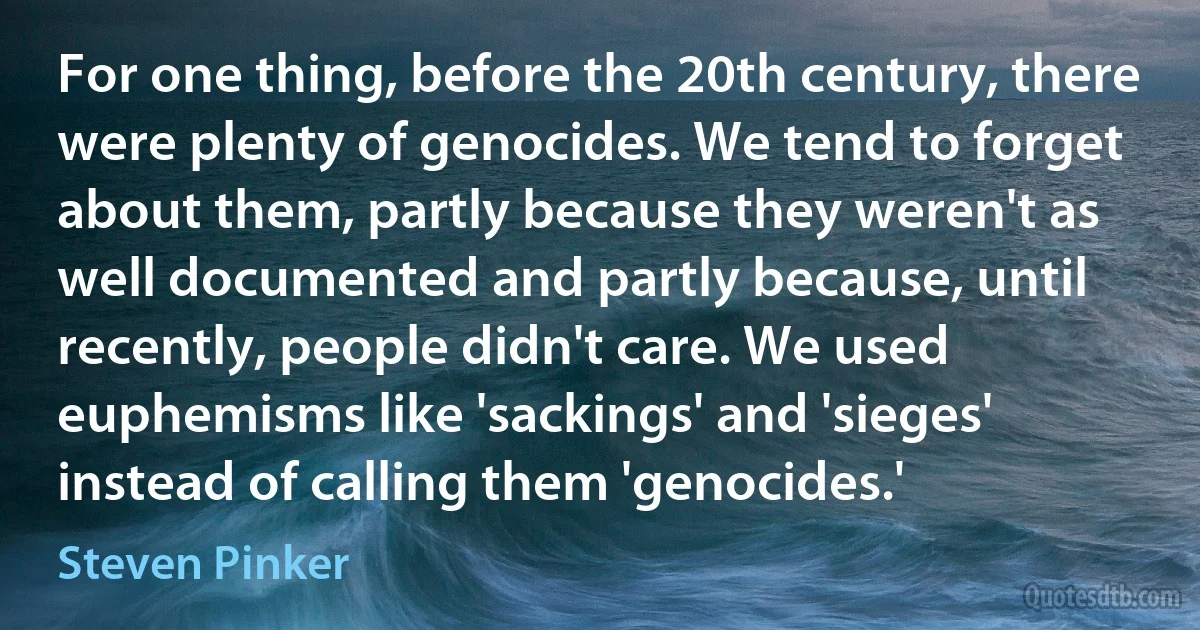 For one thing, before the 20th century, there were plenty of genocides. We tend to forget about them, partly because they weren't as well documented and partly because, until recently, people didn't care. We used euphemisms like 'sackings' and 'sieges' instead of calling them 'genocides.' (Steven Pinker)