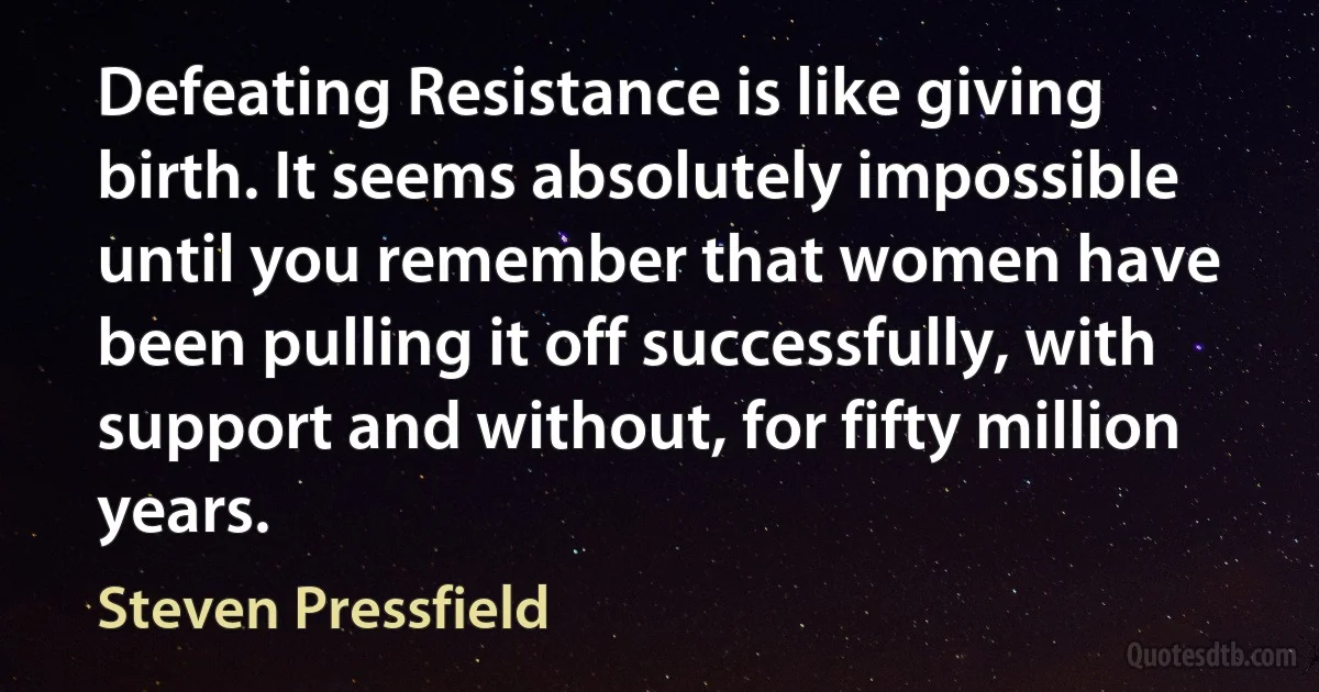 Defeating Resistance is like giving birth. It seems absolutely impossible until you remember that women have been pulling it off successfully, with support and without, for fifty million years. (Steven Pressfield)