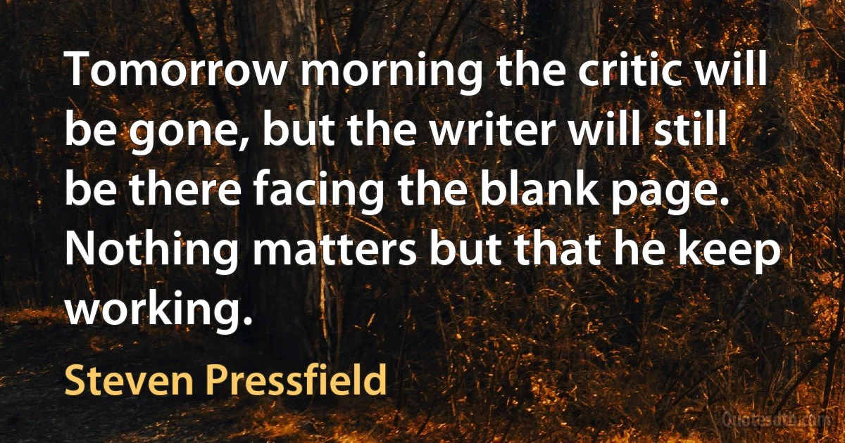 Tomorrow morning the critic will be gone, but the writer will still be there facing the blank page. Nothing matters but that he keep working. (Steven Pressfield)