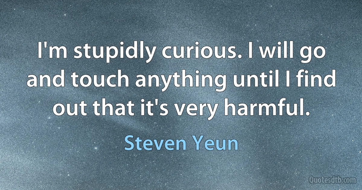 I'm stupidly curious. I will go and touch anything until I find out that it's very harmful. (Steven Yeun)