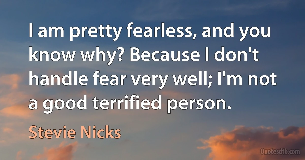 I am pretty fearless, and you know why? Because I don't handle fear very well; I'm not a good terrified person. (Stevie Nicks)