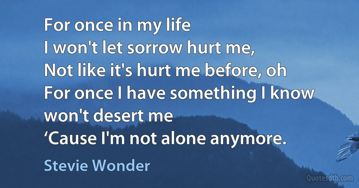 For once in my life
I won't let sorrow hurt me,
Not like it's hurt me before, oh
For once I have something I know won't desert me
‘Cause I'm not alone anymore. (Stevie Wonder)